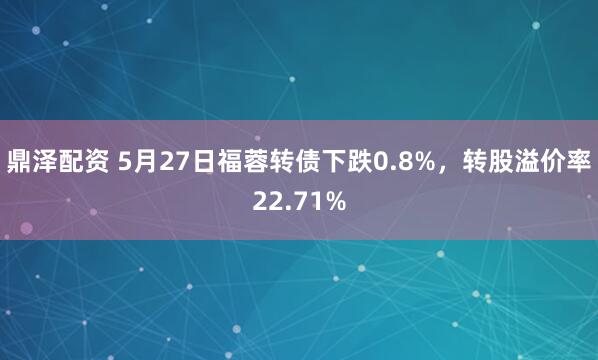 鼎泽配资 5月27日福蓉转债下跌0.8%，转股溢价率22.71%