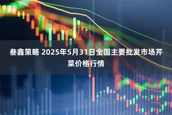 叁鑫策略 2025年5月31日全国主要批发市场芹菜价格行情