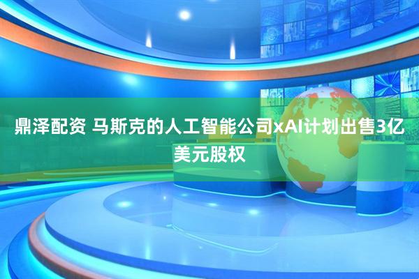 鼎泽配资 马斯克的人工智能公司xAI计划出售3亿美元股权