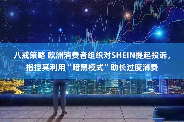 八戒策略 欧洲消费者组织对SHEIN提起投诉，指控其利用“暗黑模式”助长过度消费