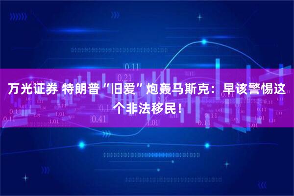万光证券 特朗普“旧爱”炮轰马斯克：早该警惕这个非法移民！