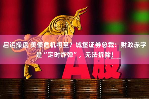 启运操盘 美债危机将至？城堡证券总裁：财政赤字是“定时炸弹”，无法拆除！