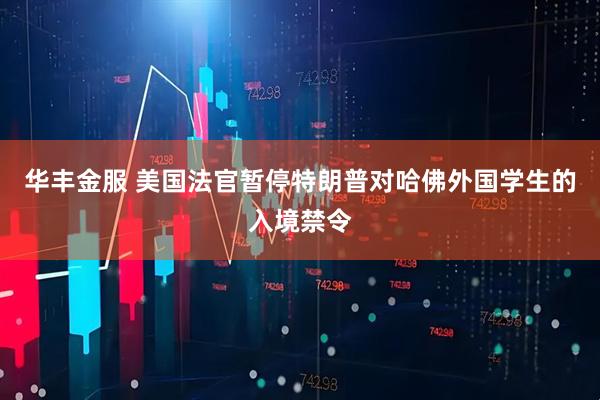 华丰金服 美国法官暂停特朗普对哈佛外国学生的入境禁令