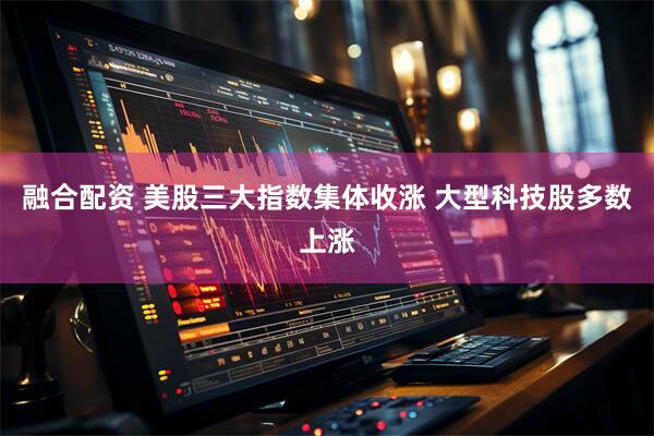 融合配资 美股三大指数集体收涨 大型科技股多数上涨