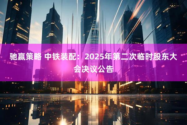驰赢策略 中铁装配：2025年第二次临时股东大会决议公告
