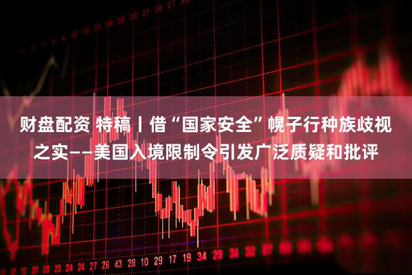 财盘配资 特稿丨借“国家安全”幌子行种族歧视之实——美国入境限制令引发广泛质疑和批评