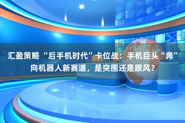 汇盈策略 “后手机时代”卡位战：手机巨头“奔”向机器人新赛道，是突围还是跟风？