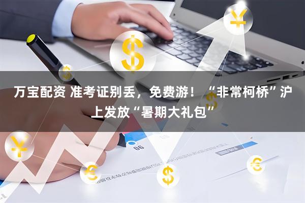 万宝配资 准考证别丢，免费游！ “非常柯桥”沪上发放“暑期大礼包”
