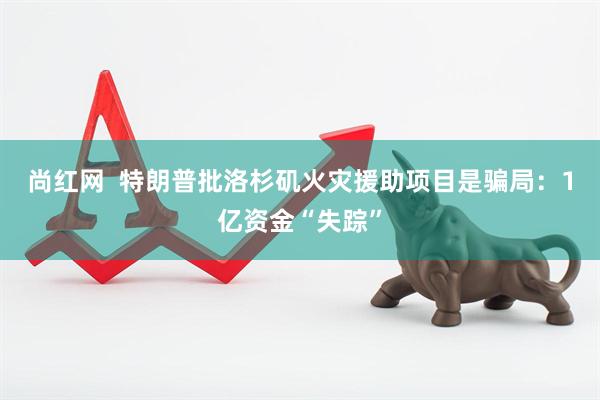 尚红网  特朗普批洛杉矶火灾援助项目是骗局：1亿资金“失踪”