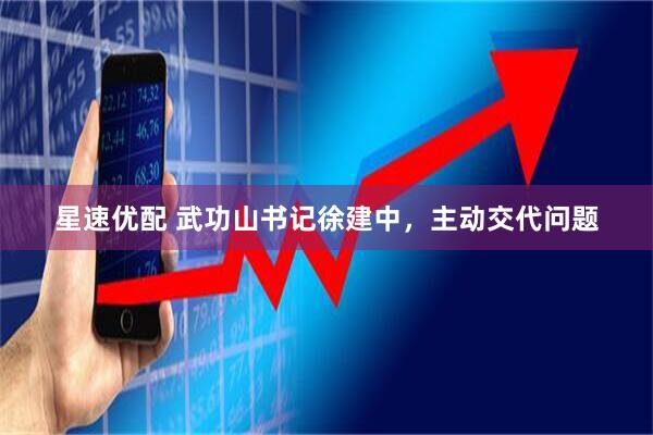 星速优配 武功山书记徐建中，主动交代问题