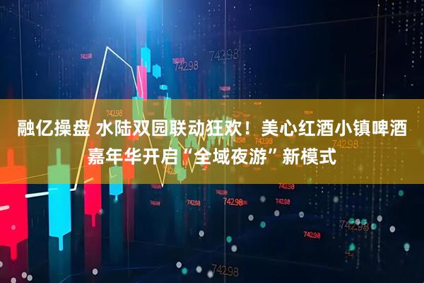 融亿操盘 水陆双园联动狂欢！美心红酒小镇啤酒嘉年华开启“全域夜游”新模式