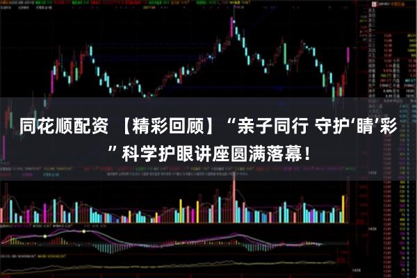 同花顺配资 【精彩回顾】“亲子同行 守护‘睛’彩”科学护眼讲座圆满落幕！