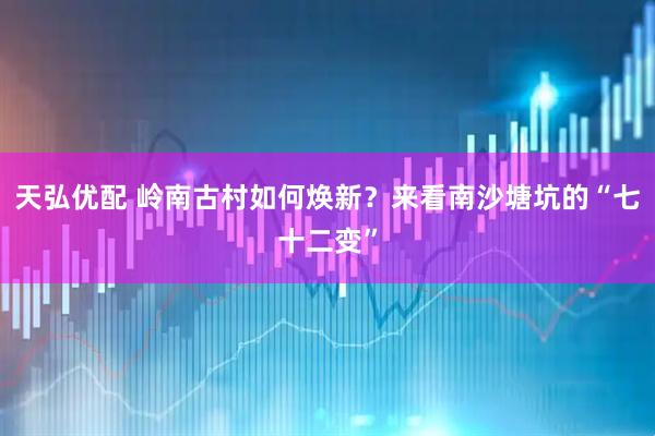 天弘优配 岭南古村如何焕新？来看南沙塘坑的“七十二变”
