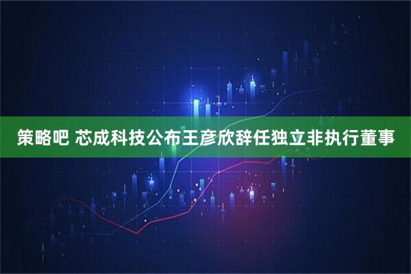 策略吧 芯成科技公布王彦欣辞任独立非执行董事