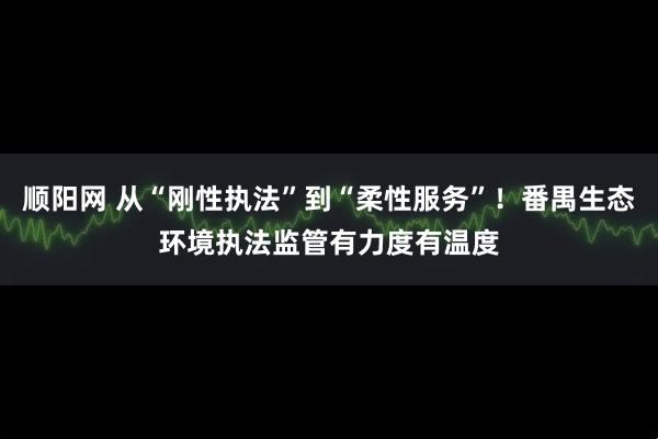 顺阳网 从“刚性执法”到“柔性服务”！番禺生态环境执法监管有力度有温度