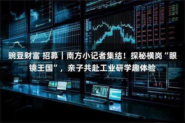 豌豆财富 招募｜南方小记者集结！探秘横岗“眼镜王国”，亲子共赴工业研学趣体验
