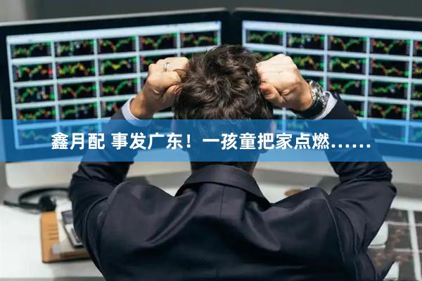 鑫月配 事发广东！一孩童把家点燃……