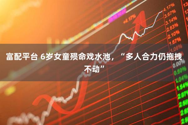 富配平台 6岁女童殒命戏水池，“多人合力仍拖拽不动”