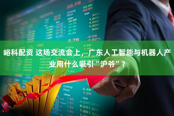 峪科配资 这场交流会上，广东人工智能与机器人产业用什么吸引“沪爷”？