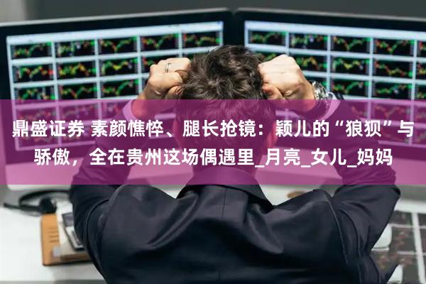 鼎盛证券 素颜憔悴、腿长抢镜：颖儿的“狼狈”与骄傲，全在贵州这场偶遇里_月亮_女儿_妈妈
