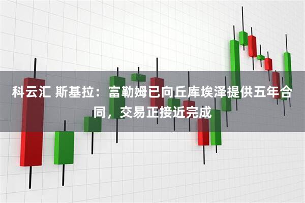 科云汇 斯基拉：富勒姆已向丘库埃泽提供五年合同，交易正接近完成