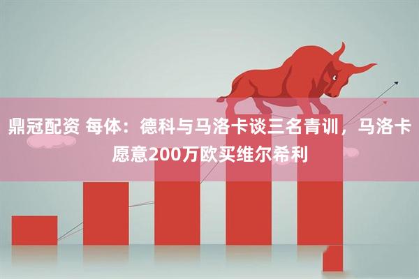 鼎冠配资 每体：德科与马洛卡谈三名青训，马洛卡愿意200万欧买维尔希利