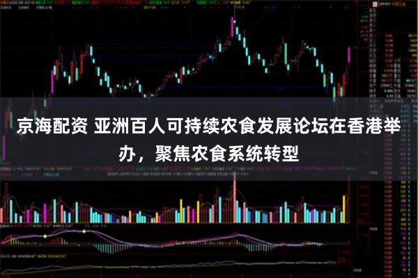 京海配资 亚洲百人可持续农食发展论坛在香港举办，聚焦农食系统转型