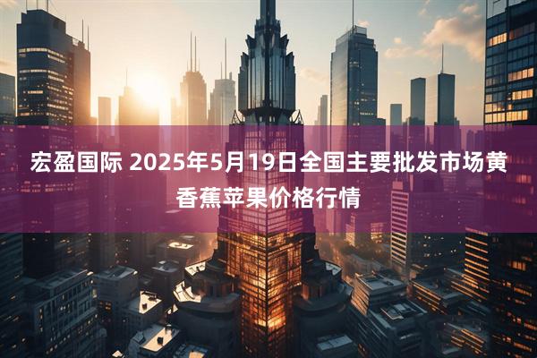 宏盈国际 2025年5月19日全国主要批发市场黄香蕉苹果价格行情
