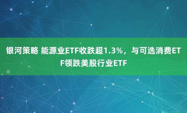 银河策略 能源业ETF收跌超1.3%，与可选消费ETF领跌美股行业ETF