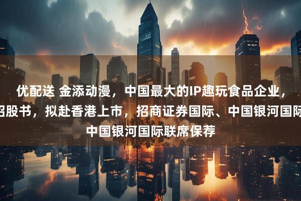优配送 金添动漫，中国最大的IP趣玩食品企业，递交IPO招股书，拟赴香港上市，招商证券国际、中国银河国际联席保荐