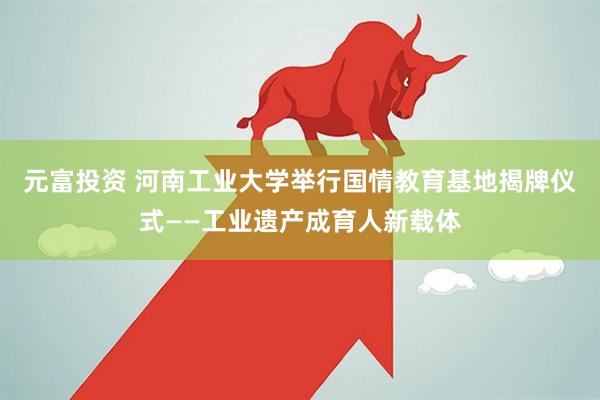 元富投资 河南工业大学举行国情教育基地揭牌仪式——工业遗产成育人新载体