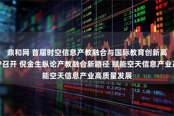 鼎和网 首届时空信息产教融合与国际教育创新高峰论坛在沪召开 倪金生纵论产教融合新路径 赋能空天信息产业高质量发展