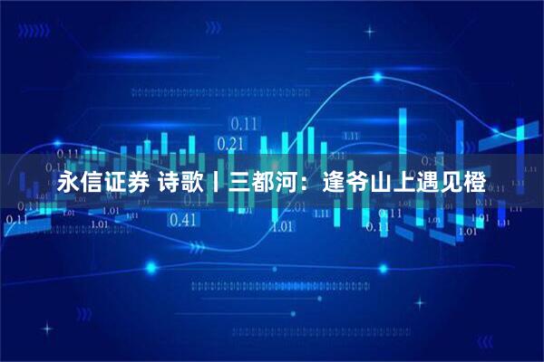 永信证券 诗歌丨三都河：逢爷山上遇见橙