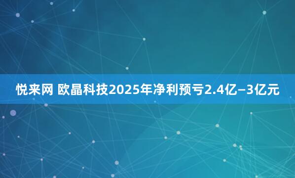 悦来网 欧晶科技2025年净利预亏2.4亿—3亿元