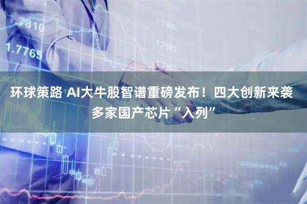 环球策路 AI大牛股智谱重磅发布！四大创新来袭 多家国产芯片“入列”