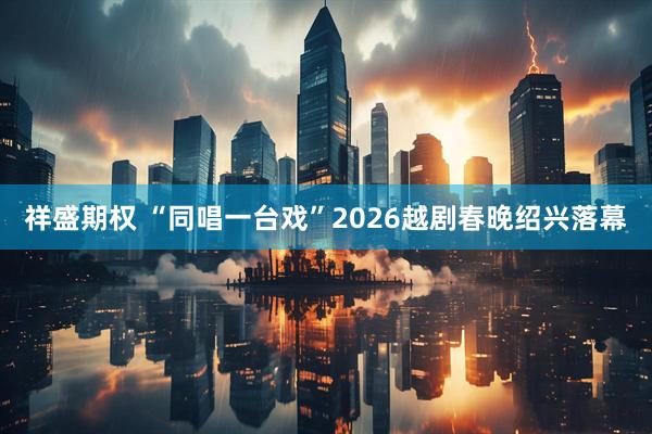 祥盛期权 “同唱一台戏”2026越剧春晚绍兴落幕