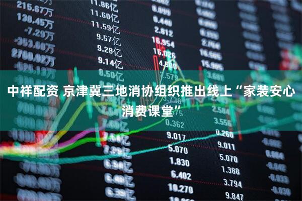 中祥配资 京津冀三地消协组织推出线上“家装安心消费课堂”