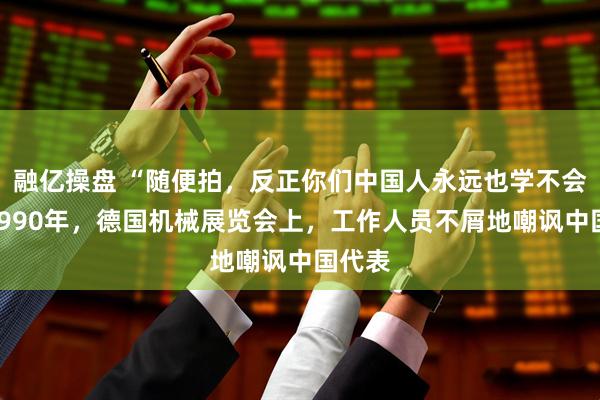 融亿操盘 “随便拍，反正你们中国人永远也学不会！”1990年，德国机械展览会上，工作人员不屑地嘲讽中国代表