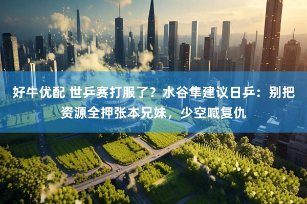 好牛优配 世乒赛打服了？水谷隼建议日乒：别把资源全押张本兄妹，少空喊复仇